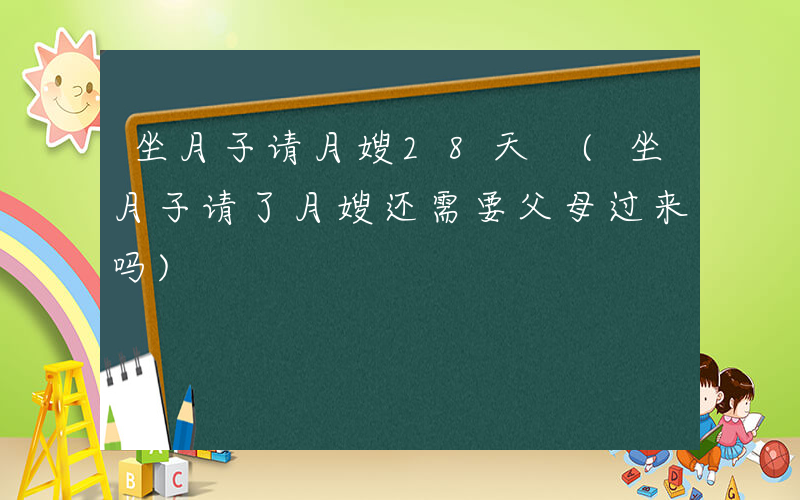 坐月子请月嫂28天 (坐月子请了月嫂还需要父母过来吗)